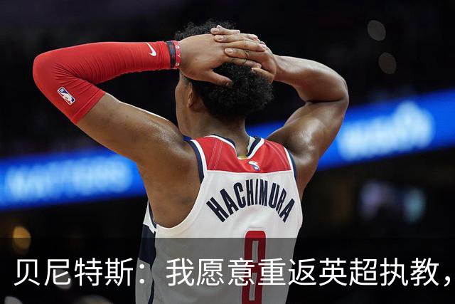 贝尼特斯：我愿意重返英超执教，任何能留在欧洲的联赛都可以
